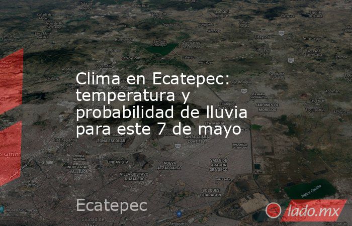 Clima en Ecatepec: temperatura y probabilidad de lluvia para este 7 de mayo. Noticias en tiempo real