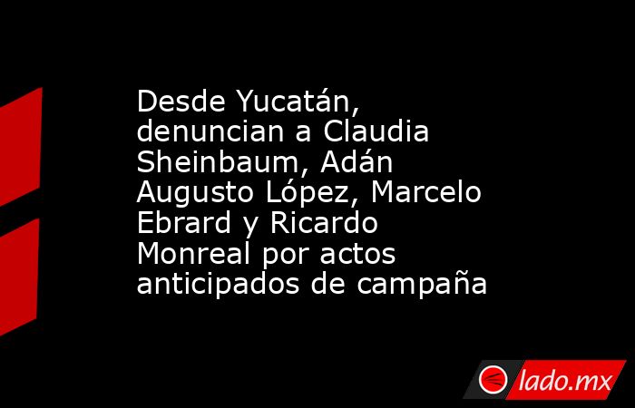 Desde Yucatán, denuncian a Claudia Sheinbaum, Adán Augusto López, Marcelo Ebrard y Ricardo Monreal por actos anticipados de campaña. Noticias en tiempo real