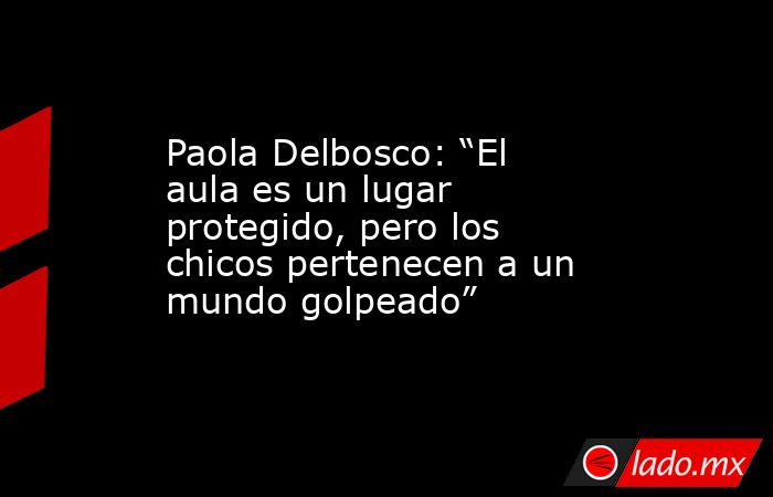 Paola Delbosco: “El aula es un lugar protegido, pero los chicos pertenecen a un mundo golpeado”. Noticias en tiempo real