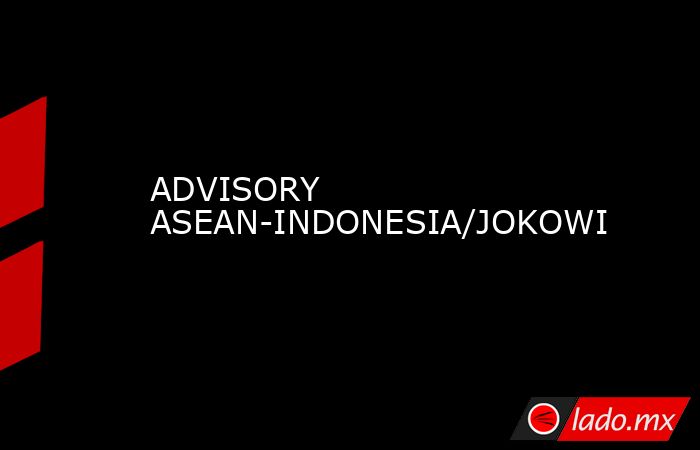 ADVISORY ASEAN-INDONESIA/JOKOWI. Noticias en tiempo real