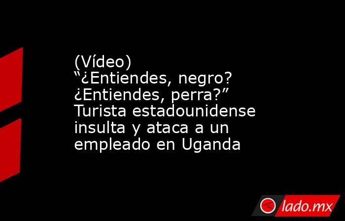(Vídeo) “¿Entiendes, negro? ¿Entiendes, perra?” Turista estadounidense insulta y ataca a un empleado en Uganda. Noticias en tiempo real