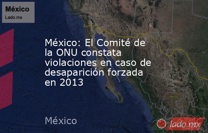 México: El Comité de la ONU constata violaciones en caso de desaparición forzada en 2013. Noticias en tiempo real