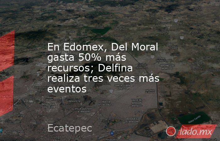 En Edomex, Del Moral gasta 50% más recursos; Delfina realiza tres veces más eventos. Noticias en tiempo real