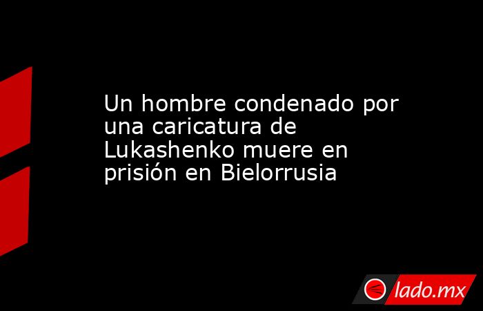 Un hombre condenado por una caricatura de Lukashenko muere en prisión en Bielorrusia. Noticias en tiempo real