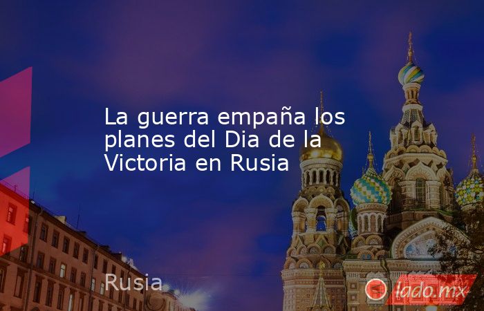 La guerra empaña los planes del Dia de la Victoria en Rusia. Noticias en tiempo real