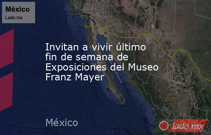 Invitan a vivir último fin de semana de Exposiciones del Museo Franz Mayer. Noticias en tiempo real