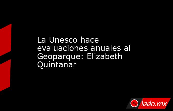 La Unesco hace evaluaciones anuales al Geoparque: Elizabeth Quintanar. Noticias en tiempo real