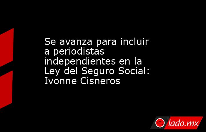 Se avanza para incluir a periodistas independientes en la Ley del Seguro Social: Ivonne Cisneros. Noticias en tiempo real