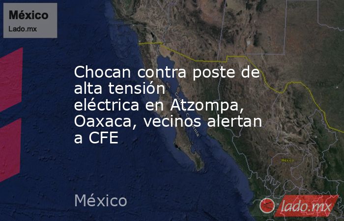 Chocan contra poste de alta tensión eléctrica en Atzompa, Oaxaca, vecinos alertan a CFE. Noticias en tiempo real