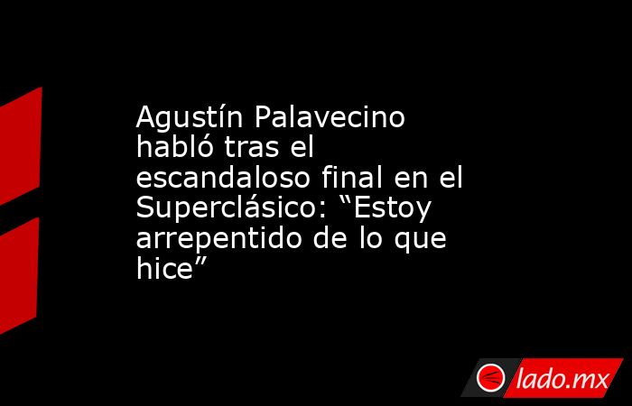 Agustín Palavecino habló tras el escandaloso final en el Superclásico: “Estoy arrepentido de lo que hice”. Noticias en tiempo real