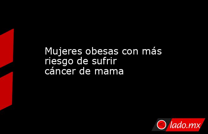 Mujeres obesas con más riesgo de sufrir cáncer de mama. Noticias en tiempo real