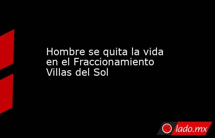 Hombre se quita la vida en el Fraccionamiento Villas del Sol. Noticias en tiempo real