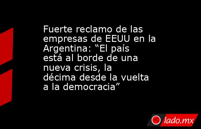 Fuerte reclamo de las empresas de EEUU en la Argentina: “El país está al borde de una nueva crisis, la décima desde la vuelta a la democracia”. Noticias en tiempo real