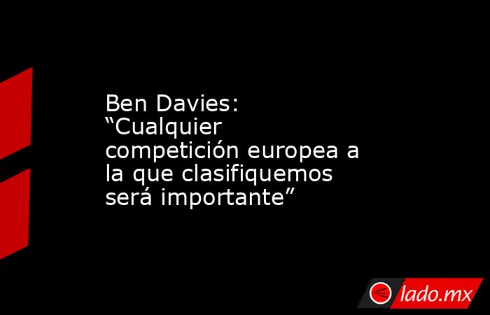 Ben Davies: “Cualquier competición europea a la que clasifiquemos será importante”. Noticias en tiempo real