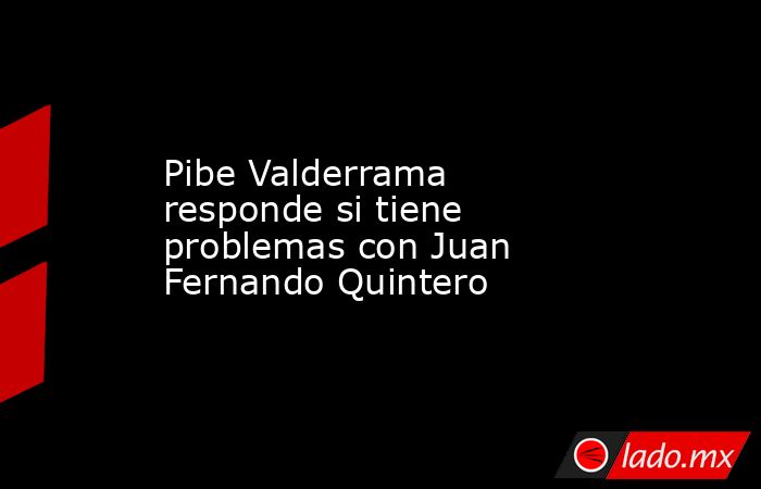Pibe Valderrama responde si tiene problemas con Juan Fernando Quintero . Noticias en tiempo real