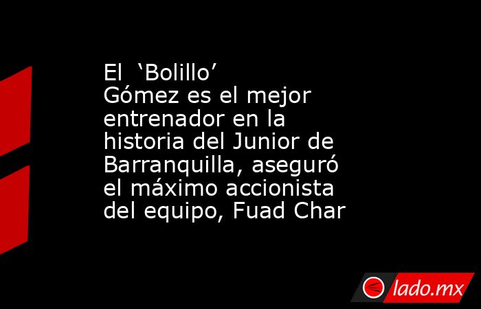 El  ‘Bolillo’ Gómez es el mejor entrenador en la historia del Junior de Barranquilla, aseguró el máximo accionista del equipo, Fuad Char. Noticias en tiempo real