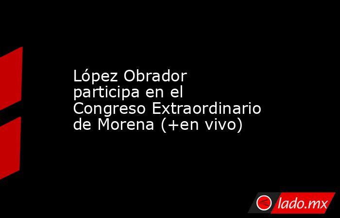 López Obrador participa en el Congreso Extraordinario de Morena (+en vivo). Noticias en tiempo real