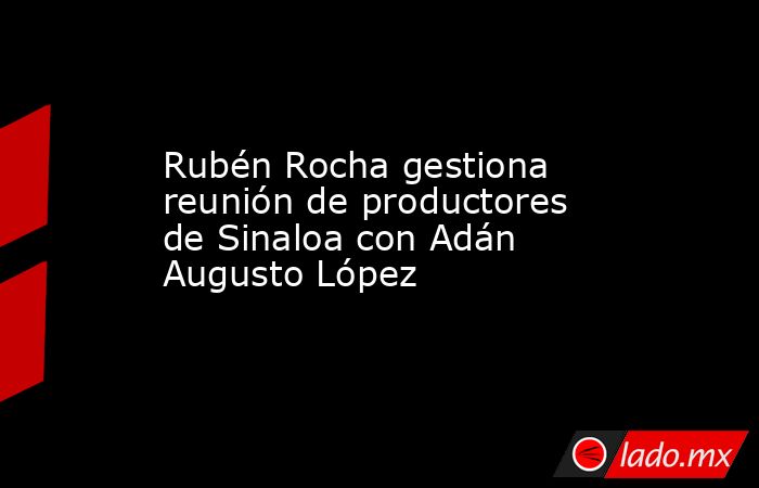 Rubén Rocha gestiona reunión de productores de Sinaloa con Adán Augusto López. Noticias en tiempo real