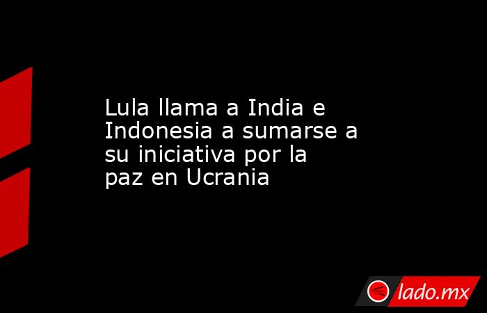 Lula llama a India e Indonesia a sumarse a su iniciativa por la paz en Ucrania. Noticias en tiempo real