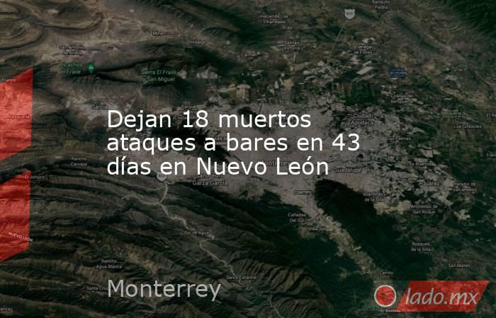 Dejan 18 muertos ataques a bares en 43 días en Nuevo León. Noticias en tiempo real