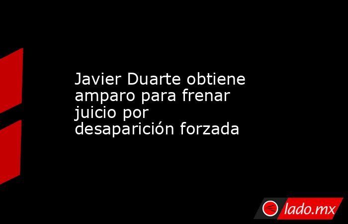 Javier Duarte obtiene amparo para frenar juicio por desaparición forzada. Noticias en tiempo real