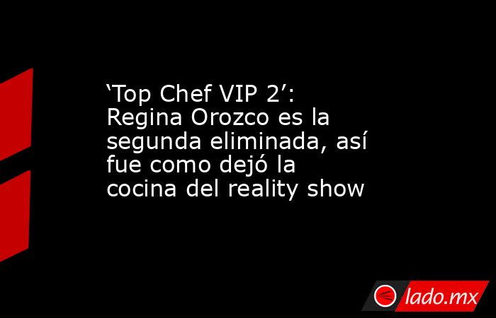‘Top Chef VIP 2’: Regina Orozco es la segunda eliminada, así fue como dejó la cocina del reality show. Noticias en tiempo real