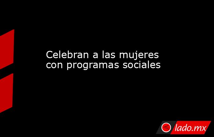 Celebran a las mujeres con programas sociales. Noticias en tiempo real