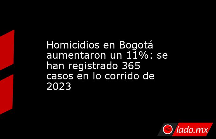 Homicidios en Bogotá aumentaron un 11%: se han registrado 365 casos en lo corrido de 2023. Noticias en tiempo real