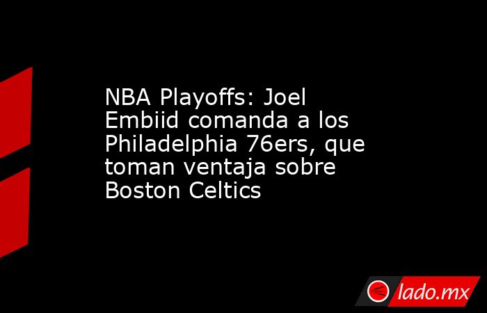 NBA Playoffs: Joel Embiid comanda a los Philadelphia 76ers, que toman ventaja sobre Boston Celtics. Noticias en tiempo real