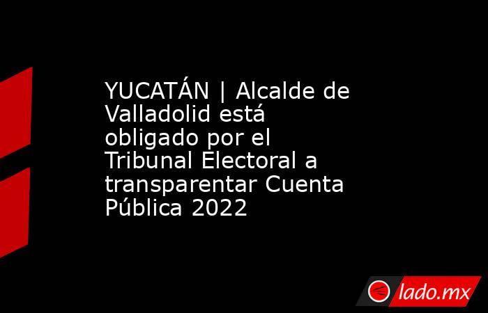 YUCATÁN | Alcalde de Valladolid está obligado por el Tribunal Electoral a transparentar Cuenta Pública 2022. Noticias en tiempo real