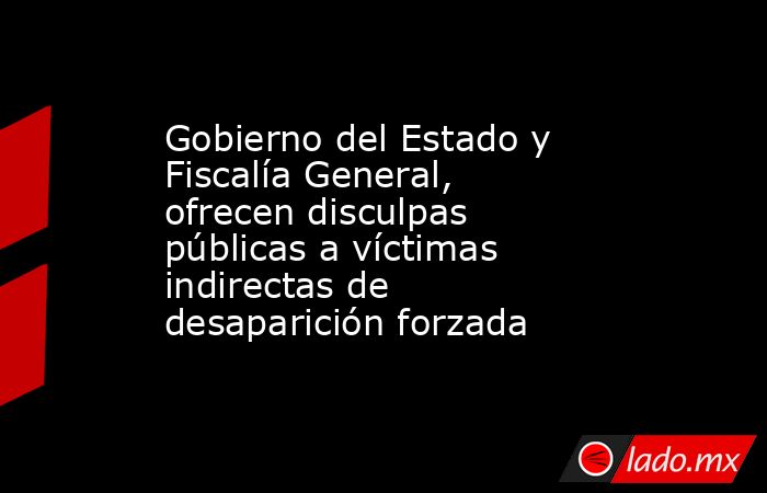 Gobierno del Estado y Fiscalía General, ofrecen disculpas públicas a víctimas indirectas de desaparición forzada. Noticias en tiempo real