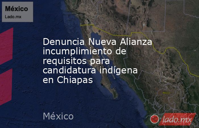 Denuncia Nueva Alianza incumplimiento de requisitos para candidatura indígena en Chiapas. Noticias en tiempo real