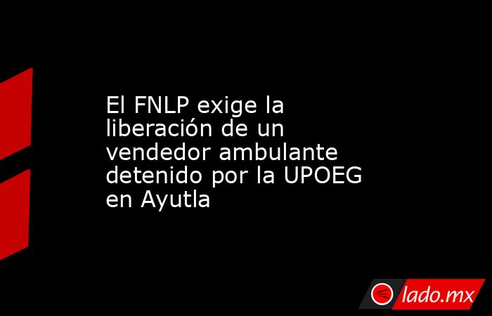 El FNLP exige la liberación de un vendedor ambulante detenido por la UPOEG en Ayutla. Noticias en tiempo real