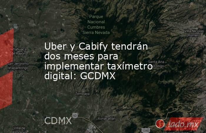 Uber y Cabify tendrán dos meses para implementar taxímetro digital: GCDMX. Noticias en tiempo real