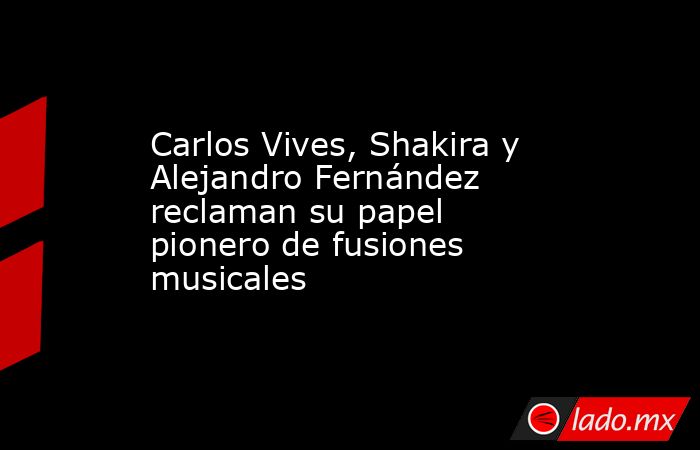 Carlos Vives, Shakira y Alejandro Fernández reclaman su papel pionero de fusiones musicales. Noticias en tiempo real