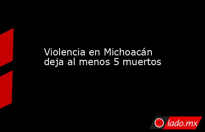 Violencia en Michoacán deja al menos 5 muertos. Noticias en tiempo real