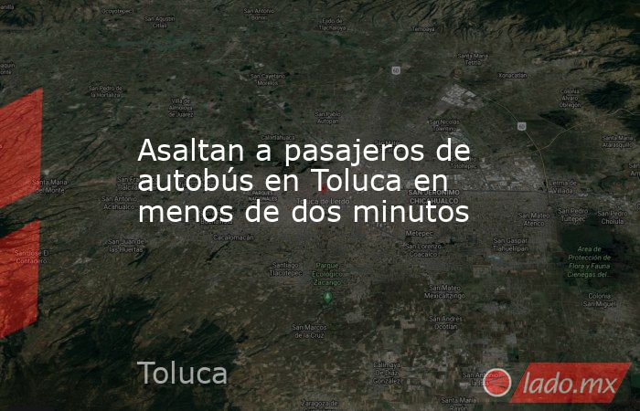 Asaltan a pasajeros de autobús en Toluca en menos de dos minutos. Noticias en tiempo real