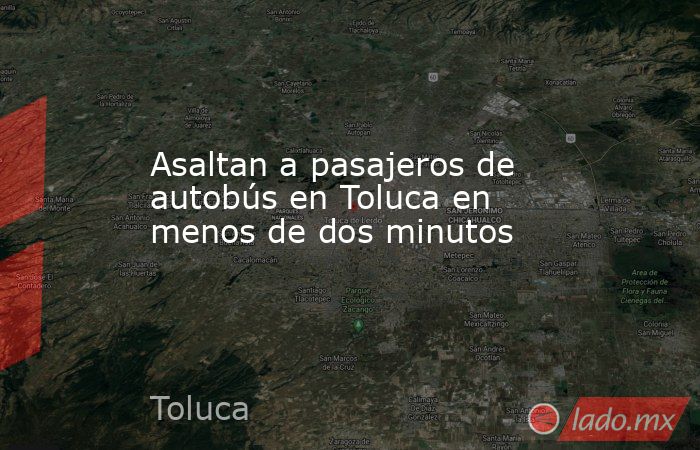 Asaltan a pasajeros de autobús en Toluca en menos de dos minutos. Noticias en tiempo real