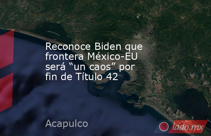 Reconoce Biden que frontera México-EU será “un caos” por fin de Título 42. Noticias en tiempo real