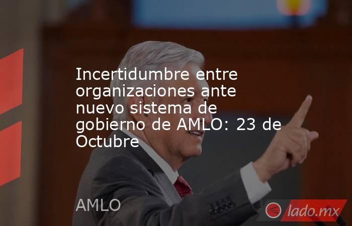 Incertidumbre entre organizaciones ante nuevo sistema de gobierno de AMLO: 23 de Octubre. Noticias en tiempo real