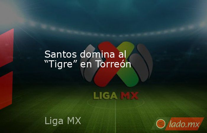 Santos domina al “Tigre” en Torreón. Noticias en tiempo real