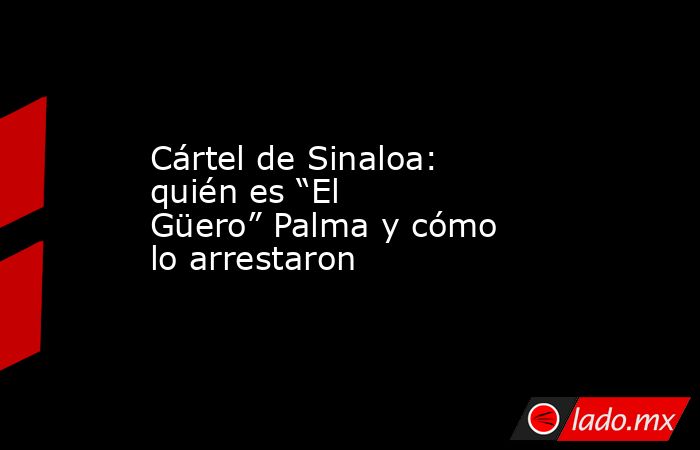 Cártel de Sinaloa: quién es “El Güero” Palma y cómo lo arrestaron. Noticias en tiempo real