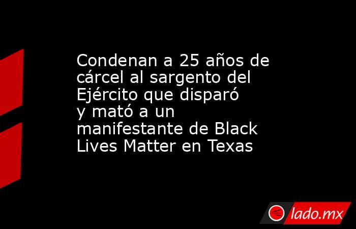 Condenan a 25 años de cárcel al sargento del Ejército que disparó y mató a un manifestante de Black Lives Matter en Texas. Noticias en tiempo real
