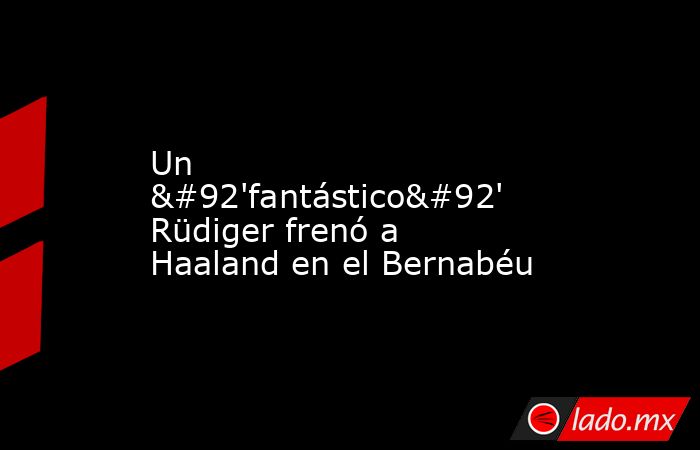 Un \'fantástico\' Rüdiger frenó a Haaland en el Bernabéu. Noticias en tiempo real