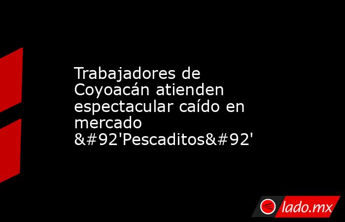 Trabajadores de Coyoacán atienden espectacular caído en mercado \'Pescaditos\'. Noticias en tiempo real