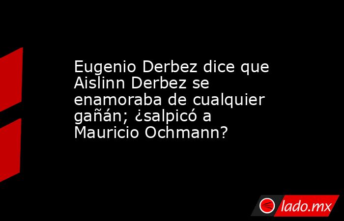 Eugenio Derbez dice que Aislinn Derbez se enamoraba de cualquier gañán; ¿salpicó a Mauricio Ochmann?. Noticias en tiempo real