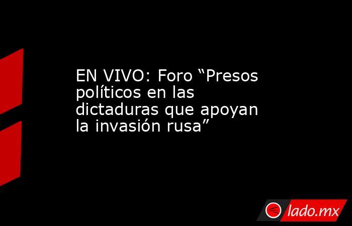 EN VIVO: Foro “Presos políticos en las dictaduras que apoyan la invasión rusa”. Noticias en tiempo real