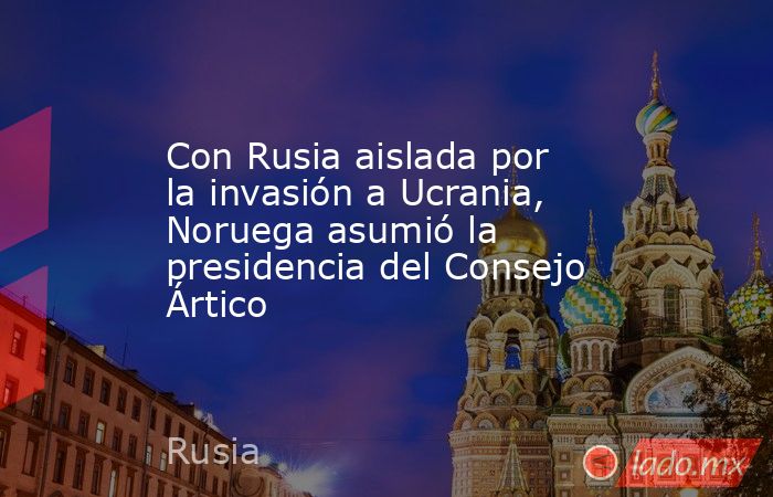 Con Rusia aislada por la invasión a Ucrania, Noruega asumió la presidencia del Consejo Ártico. Noticias en tiempo real