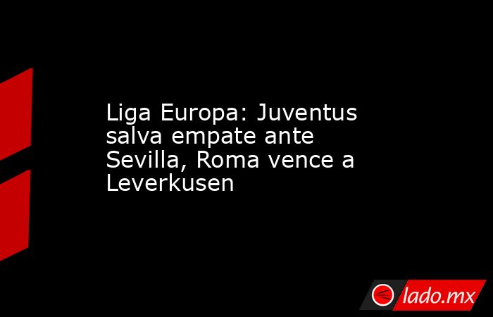 Liga Europa: Juventus salva empate ante Sevilla, Roma vence a Leverkusen. Noticias en tiempo real