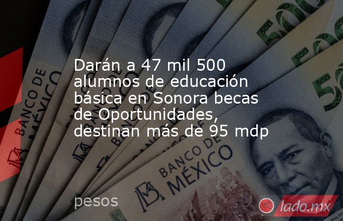 Darán a 47 mil 500 alumnos de educación básica en Sonora becas de Oportunidades, destinan más de 95 mdp. Noticias en tiempo real